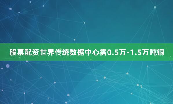 股票配资世界传统数据中心需0.5万-1.5万吨铜