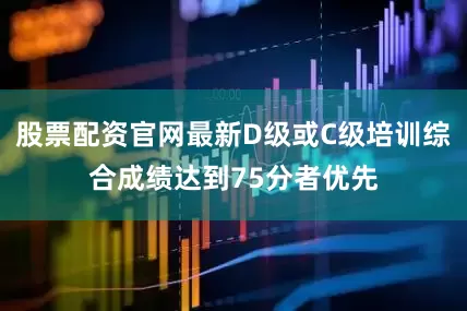 股票配资官网最新D级或C级培训综合成绩达到75分者优先
