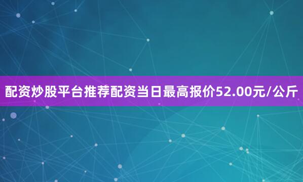 配资炒股平台推荐配资当日最高报价52.00元/公斤
