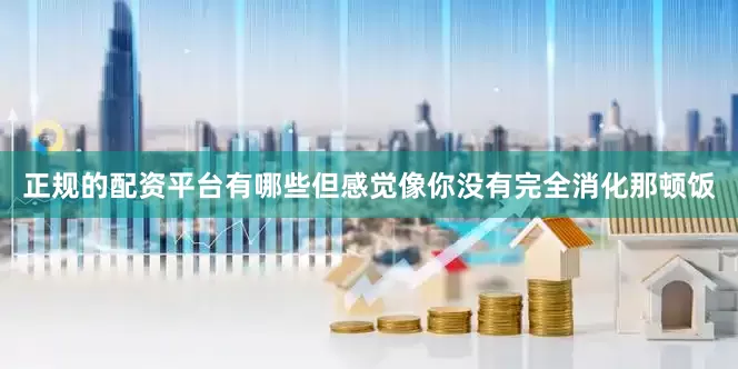 正规的配资平台有哪些但感觉像你没有完全消化那顿饭