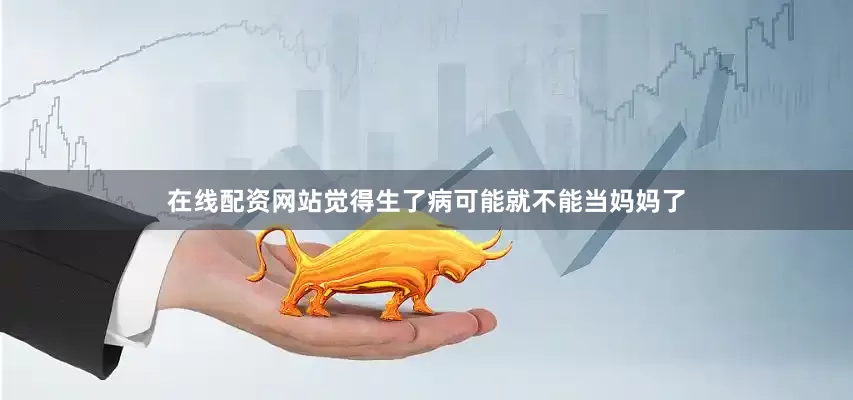在线配资网站觉得生了病可能就不能当妈妈了