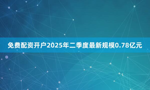 免费配资开户2025年二季度最新规模0.78亿元