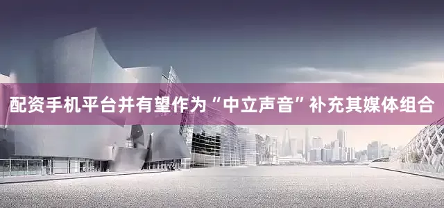 配资手机平台并有望作为“中立声音”补充其媒体组合