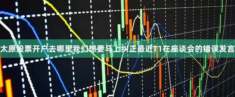 太原股票开户去哪里我们想要马上纠正最近T1在座谈会的错误发言