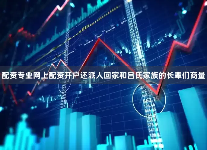 配资专业网上配资开户还派人回家和吕氏家族的长辈们商量