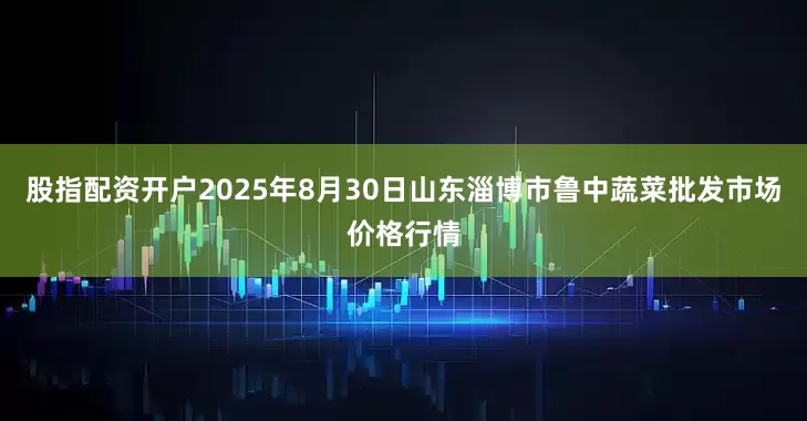 股指配资开户2025年8月30日山东淄博市鲁中蔬菜批发市场价格行情