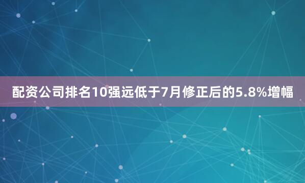 配资公司排名10强远低于7月修正后的5.8%增幅