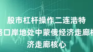 股市杠杆操作二连浩特铁路口岸地处中蒙俄经济走廊核心