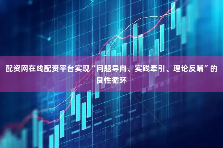 配资网在线配资平台实现“问题导向、实践牵引、理论反哺”的良性循环