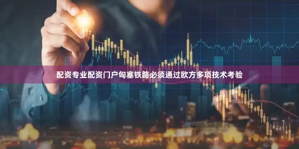 配资专业配资门户匈塞铁路必须通过欧方多项技术考验