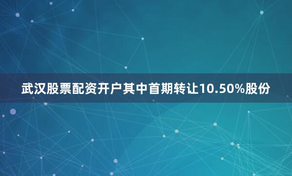 武汉股票配资开户其中首期转让10.50%股份