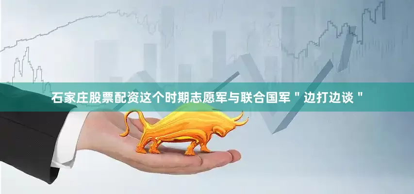 石家庄股票配资这个时期志愿军与联合国军＂边打边谈＂