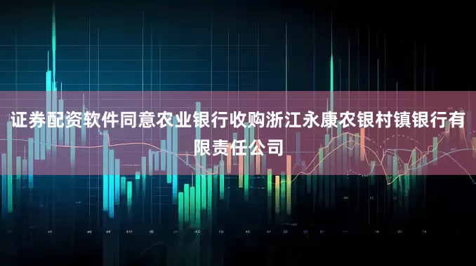 证券配资软件同意农业银行收购浙江永康农银村镇银行有限责任公司