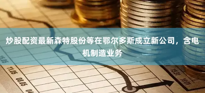 炒股配资最新森特股份等在鄂尔多斯成立新公司，含电机制造业务