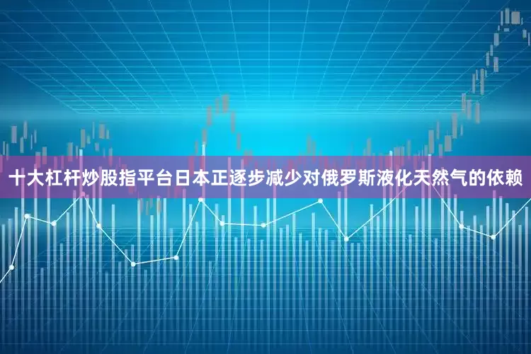 十大杠杆炒股指平台日本正逐步减少对俄罗斯液化天然气的依赖