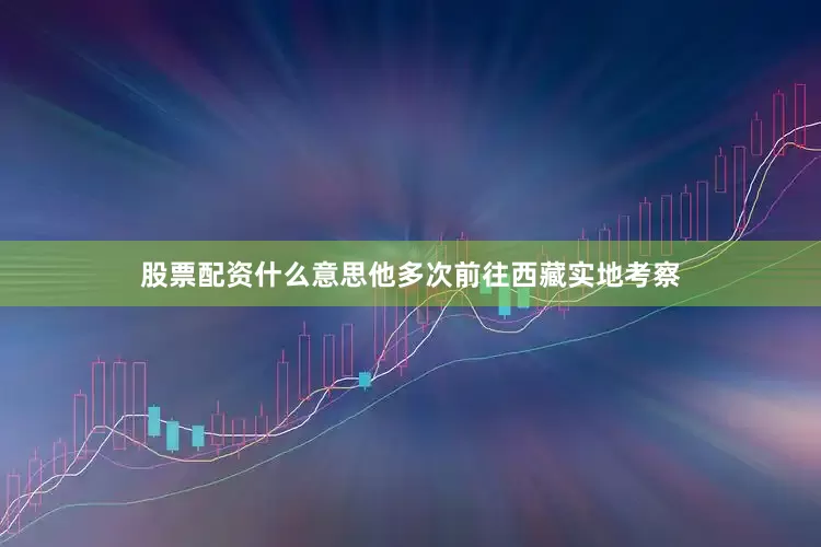 股票配资什么意思他多次前往西藏实地考察